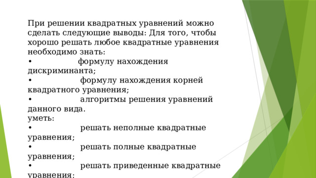При решении квадратных уравнений можно сделать следующие выводы: Для того, чтобы хорошо решать любое квадратные уравнения необходимо знать: • формулу нахождения дискриминанта; • формулу нахождения корней квадратного уравнения; • алгоритмы решения уравнений данного вида. уметь: • решать неполные квадратные уравнения; • решать полные квадратные уравнения; • решать приведенные квадратные уравнения; • находить ошибки в решенных уравнениях и исправлять их; • делать проверку.