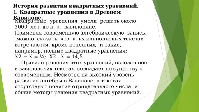 История развития квадратных уравнений. 1. Квадратные уравнения в Древнем Вавилоне. Квадратные уравнения умели решать около 2000 лет до н. э. вавилоняне. Применяя современную алгебраическую запись, можно сказать, что в их клинописных текстах встречаются, кроме неполных, и такие, например, полные квадратные уравнения: X2 + X = ¾; X2 - X = 14,5  Правило решения этих уравнений, изложенное в вавилонских текстах, совпадает по существу с современным. Несмотря на высокий уровень развития алгебры в Вавилоне, в текстах отсутствуют понятие отрицательного числа и общие методы решения квадратных уравнений.