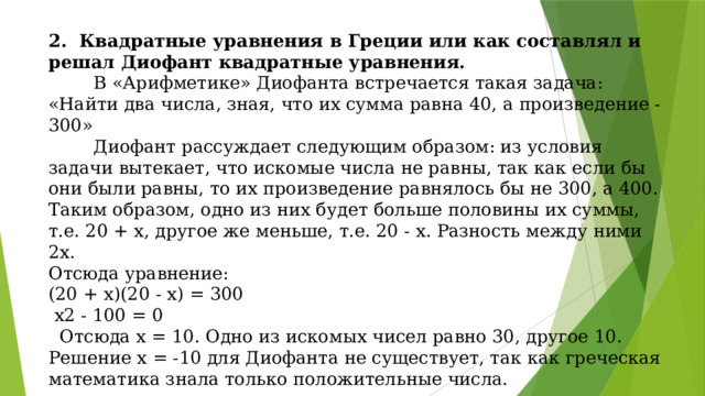 2. Квадратные уравнения в Греции или как составлял и решал Диофант квадратные уравнения.  В «Арифметике» Диофанта встречается такая задача: «Найти два числа, зная, что их сумма равна 40, а произведение - 300»  Диофант рассуждает следующим образом: из условия задачи вытекает, что искомые числа не равны, так как если бы они были равны, то их произведение равнялось бы не 300, а 400. Таким образом, одно из них будет больше половины их суммы, т.е. 20 + х, другое же меньше, т.е. 20 - х. Разность между ними 2х. Отсюда уравнение: (20 + х)(20 - х) = 300  х2 - 100 = 0  Отсюда х = 10. Одно из искомых чисел равно 30, другое 10. Решение х = -10 для Диофанта не существует, так как греческая математика знала только положительные числа.