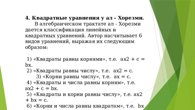 4. Квадратные уравнения у ал - Хорезми.  В алгебраическом трактате ал - Хорезми дается классификация линейных и квадратных уравнений. Автор насчитывает 6 видов уравнений, выражая их следующим образом:  1) «Квадраты равны корнями», т.е. ах2 + с = bх.  2) «Квадраты равны числу», т.е. ах2 = с.  3) «Корни равны числу», т.е. ах = с.  4) «Квадраты и числа равны корням», т.е. ах2 + с = bх.  5) «Квадраты и корни равны числу», т.е. ах2 + bx = с.  6) «Корни и числа равны квадратам», т.е. bx + с = ах2.