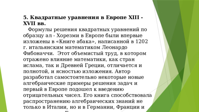 5. Квадратные уравнения в Европе XIII - XVII вв.  Формулы решения квадратных уравнений по образцу ал - Хорезми в Европе были впервые изложены в «Книге абака», написанной в 1202 г. итальянским математиком Леонардо Фибоначчи. Этот объемистый труд, в котором отражено влияние математики, как стран ислама, так и Древней Греции, отличается и полнотой, и ясностью изложения. Автор разработал самостоятельно некоторые новые алгебраические примеры решения задач и первый в Европе подошел к введению отрицательных чисел. Его книга способствовала распространению алгебраических знаний не только в Италии, но и в Германии, Франции и других странах Европы.
