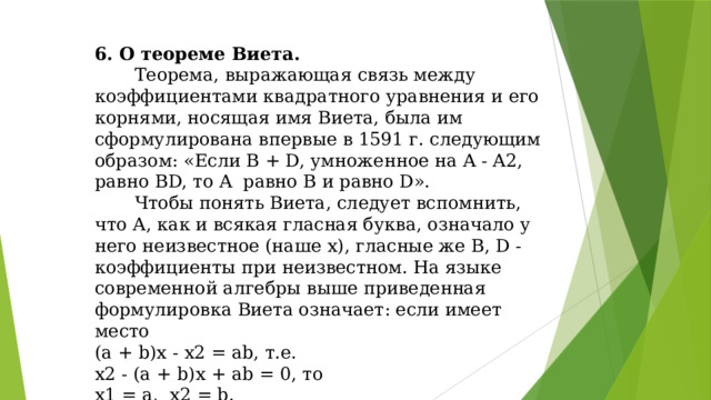 6. О теореме Виета.  Теорема, выражающая связь между коэффициентами квадратного уравнения и его корнями, носящая имя Виета, была им сформулирована впервые в 1591 г. следующим образом: «Если B + D, умноженное на A - A2, равно BD, то A равно В и равно D».  Чтобы понять Виета, следует вспомнить, что А, как и всякая гласная буква, означало у него неизвестное (наше х), гласные же В, D - коэффициенты при неизвестном. На языке современной алгебры выше приведенная формулировка Виета означает: если имеет место (а + b)х - х2 = ab, т.е. х2 - (а + b)х + аb = 0, то х1 = а, х2 = b.
