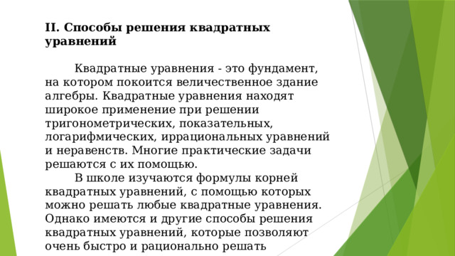 II. Способы решения квадратных уравнений  Квадратные уравнения - это фундамент, на котором покоится величественное здание алгебры. Квадратные уравнения находят широкое применение при решении тригонометрических, показательных, логарифмических, иррациональных уравнений и неравенств. Многие практические задачи решаются с их помощью.  В школе изучаются формулы корней квадратных уравнений, с помощью которых можно решать любые квадратные уравнения. Однако имеются и другие способы решения квадратных уравнений, которые позволяют очень быстро и рационально решать квадратные уравнения.