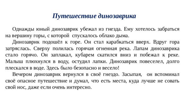 Путешествие динозаврика Однажды юный динозаврик убежал из гнезда. Ему хотелось забраться на вершину горы, с которой спускалось облако дыма. Динозаврик подошёл к горе. Он стал карабкаться вверх. Вдруг гора затряслась. Сверху полилась горячая огненная река. Лапам динозаврика стало горячо. Он заплакал, кубарем скатился вниз и побежал к реке. Малыш плюхнулся в воду, остудил лапки. Динозаврик повеселел, долго плескался в воде. Здесь было безопасно и весело! Вечером динозаврик вернулся в своё гнездо. Засыпая, он вспоминал своё опасное путешествие и думал, что есть места, куда лучше не совать свой нос, даже если очень интересно.  