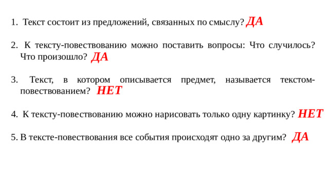 ДА  Текст состоит из предложений, связанных по смыслу?  К тексту-повествованию можно поставить вопросы: Что случилось? Что произошло?  Текст, в котором описывается предмет, называется текстом-повествованием?  К тексту-повествованию можно нарисовать только одну картинку? В тексте-повествования все события происходят одно за другим? ДА НЕТ НЕТ ДА