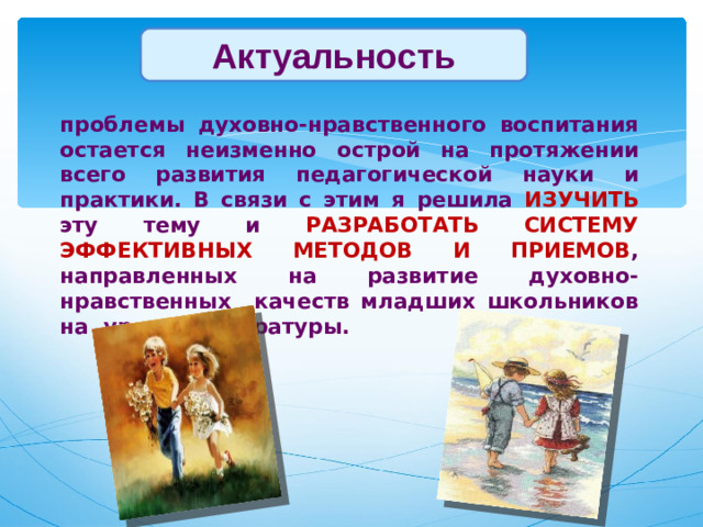 Актуальность   Актуальность   проблемы духовно-нравственного воспитания остается неизменно острой на протяжении всего развития педагогической науки и практики. В связи с этим я решила ИЗУЧИТЬ эту тему и РАЗРАБОТАТЬ СИСТЕМУ ЭФФЕКТИВНЫХ МЕТОДОВ И ПРИЕМОВ , направленных на развитие духовно-нравственных качеств младших школьников на уроках литературы.