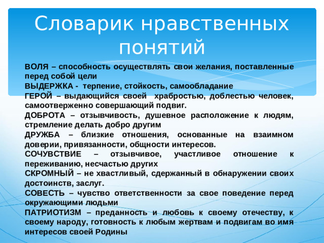 Словарик нравственных понятий ВОЛЯ – способность осуществлять свои желания, поставленные перед собой цели ВЫДЕРЖКА - терпение, стойкость, самообладание ГЕРОЙ – выдающийся своей храбростью, доблестью человек, самоотверженно совершающий подвиг. ДОБРОТА – отзывчивость, душевное расположение к людям, стремление делать добро другим ДРУЖБА – близкие отношения, основанные на взаимном доверии, привязанности, общности интересов. СОЧУВСТВИЕ – отзывчивое, участливое отношение к переживанию, несчастью других СКРОМНЫЙ – не хвастливый, сдержанный в обнаружении своих достоинств, заслуг. СОВЕСТЬ – чувство ответственности за свое поведение перед окружающими людьми ПАТРИОТИЗМ – преданность и любовь к своему отечеству, к своему народу, готовность к любым жертвам и подвигам во имя интересов своей Родины