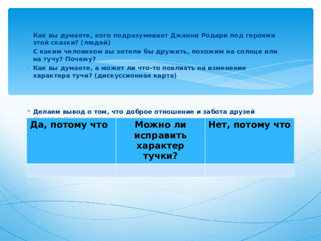 Как вы думаете, кого подразумевает Джанни Родари под героями этой сказки? (людей) С каким человеком вы хотели бы дружить, похожим на солнце или на тучу? Почему? Как вы думаете, а может ли что-то повлиять на изменение характера тучи? (дискуссионная карта)    Делаем вывод о том, что доброе отношение и забота друзей помогут тучке измениться Давайте попробуем найти в туче положительные качества и сказать ей об этом. (РАФТ) Придумайте другое окончание сказки.