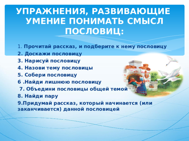 УПРАЖНЕНИЯ, РАЗВИВАЮЩИЕ УМЕНИЕ ПОНИМАТЬ СМЫСЛ ПОСЛОВИЦ: 1. Прочитай рассказ, и подберите к нему пословицу 2. Доскажи пословицу 3. Нарисуй пословицу 4. Назови тему пословицы 5. Собери пословицу 6 .Найди лишнюю пословицу  7. Объедини пословицы общей темой 8. Найди пару 9.Придумай рассказ, который начинается (или заканчивается) данной пословицей