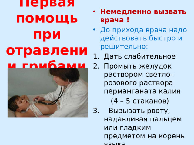 Первая помощь при отравлении грибами Немедленно вызвать врача ! До прихода врача надо действовать быстро и решительно: Дать слабительное Промыть желудок раствором светло-розового раствора перманганата калия  (4 – 5 стаканов) 3. Вызывать рвоту, надавливая пальцем или гладким предметом на корень языка 4. Дать активированный уголь 5. Дать холодную, слегка подсоленную воду