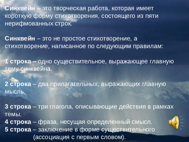 Синквейн  – это творческая работа, которая имеет короткую форму стихотворения, состоящего из пяти нерифмованных строк. Синквейн  – это не простое стихотворение, а стихотворение, написанное по следующим правилам: 1 строка – одно существительное, выражающее главную тему cинквейна. 2 строка – два прилагательных, выражающих главную мысль. 3 строка – три глагола, описывающие действия в рамках темы. 4 строка – фраза, несущая определенный смысл. 5 строка – заключение в форме существительного  (ассоциация с первым словом).