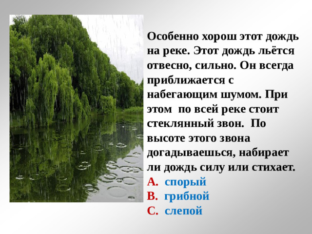 Особенно хорош этот дождь на реке. Этот дождь льётся отвесно, сильно. Он всегда приближается с набегающим шумом. При этом по всей реке стоит стеклянный звон. По высоте этого звона догадываешься, набирает ли дождь силу или стихает. А. спорый В.  грибной С.  слепой
