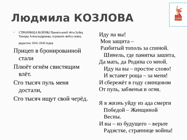 Людмила КОЗЛОВА СТРАННИЦА ВОЙНЫ Памяти моей тёти Зубец Тамары Александровны, сержанта войск связи, радистки 1941-1945 годов  Иду на вы! Прицеп в бронированной стали  Моя защита – Плюёт огнём свистящим влёт.  Разбитый тополь за спиной. Шинель, где памятка зашита, Сто тысяч пуль меня достали, Да мать, да Родина со мной. Иду на вы – простое слово! И встанет роща – за меня! Сто тысяч ищут свой черёд. И сбережёт в году свинцовом От пуль, забвенья и огня. Я в жизнь уйду из ада смерти Победой – Женщиной Весны. И вы – из будущего – верьте Радистке, страннице войны!