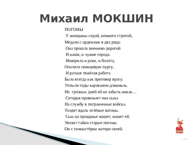 Михаил МОКШИН ПОГОНЫ  У женщины седой, немного строгой, Медали с орденами в два ряда:  Она прошла военною дорогой  И наши, и чужие города.  Измерила и реки, и болота, Осилила свинцовую пургу,  И ратная тяжёлая работа Была всегда как приговор врагу. Уплыли годы караваном длинным, Но грозных дней ей не забыть никак…  Сегодня провожает она сына На службу в пограничные войска. Уходят вдаль зелёные вагоны.  Сын на прощанье машет, машет ей. Увозит тайно старые погоны Он с гимнастёрки матери своей.