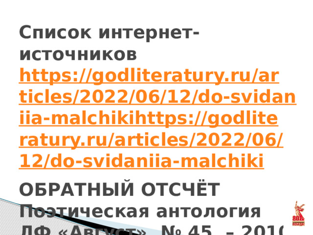 Список интернет-источников  https://godliteratury.ru/articles/2022/06/12/do-svidaniia-malchikihttps://godliteratury.ru/articles/2022/06/12/do-svidaniia-malchiki  ОБРАТНЫЙ ОТСЧЁТ Поэтическая антология  ЛФ «Август», № 45. – 2010 г., 248 стр.