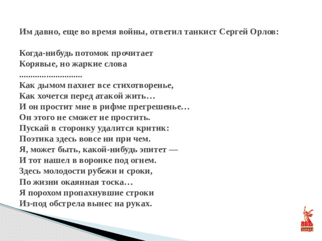 Им давно, еще во время войны, ответил танкист Сергей Орлов:   Когда-нибудь потомок прочитает  Корявые, но жаркие слова  ............................  Как дымом пахнет все стихотворенье,  Как хочется перед атакой жить…  И он простит мне в рифме прегрешенье…  Он этого не сможет не простить.  Пускай в сторонку удалится критик:  Поэтика здесь вовсе ни при чем.  Я, может быть, какой-нибудь эпитет —  И тот нашел в воронке под огнем.  Здесь молодости рубежи и сроки,  По жизни окаянная тоска…  Я порохом пропахнувшие строки  Из-под обстрела вынес на руках.