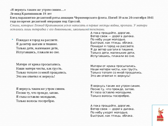 « Я вернусь таким же утром синим…»  Леонид Крапивников 19 лет  Боец парашютно-десантной роты авиации Черноморского флота. Погиб 19 или 20 сентября 1941 года во время десантной операции под Одессой.  Стихи, которые Леонид Крапивников успел написать в первые месяцы войны, пропали. У матери осталась лишь тетрадка с его довоенными, школьными текстами.