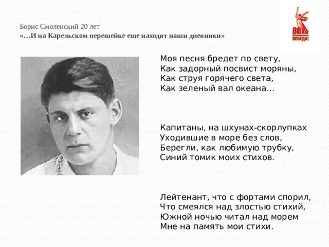 Борис Смоленский 20 лет  «…И на Карельском перешейке еще находят наши дневники» Моя песня бредет по свету, Как задорный посвист моряны, Как струя горячего света, Как зеленый вал океана…     Капитаны, на шхунах-скорлупках Уходившие в море без слов, Берегли, как любимую трубку, Синий томик моих стихов.     Лейтенант, что с фортами спорил, Что смеялся над злостью стихий, Южной ночью читал над морем Мне на память мои стихи.