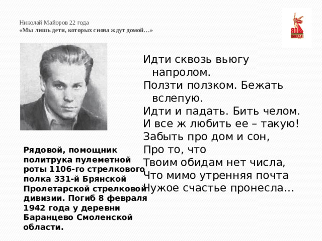Николай Майоров 22 года  «Мы лишь дети, которых снова ждут домой…»   Идти сквозь вьюгу напролом. Ползти ползком. Бежать вслепую. Идти и падать. Бить челом. И все ж любить ее – такую! Забыть про дом и сон, Про то, что Твоим обидам нет числа, Что мимо утренняя почта Чужое счастье пронесла… Рядовой, помощник политрука пулеметной роты 1106-го стрелкового полка 331-й Брянской Пролетарской стрелковой дивизии. Погиб 8 февраля 1942 года у деревни Баранцево Смоленской области.