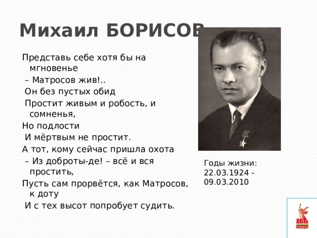 Михаил БОРИСОВ Представь себе хотя бы на мгновенье – Матросов жив!..  Он без пустых обид  Простит живым и робость, и сомненья, Но подлости  И мёртвым не простит. А тот, кому сейчас пришла охота – Из доброты-де! – всё и вся простить, Пусть сам прорвётся, как Матросов, к доту  И с тех высот попробует судить. Годы жизни:  22.03.1924 - 09.03.2010