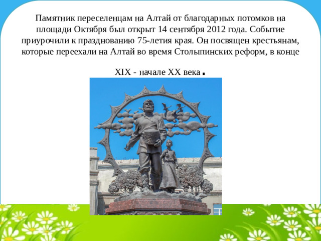 Памятник переселенцам на Алтай от благодарных потомков на площади Октября был открыт 14 сентября 2012 года. Событие приурочили к празднованию 75-летия края. Он посвящен крестьянам, которые переехали на Алтай во время Столыпинских реформ, в конце XIX - начале XX века .
