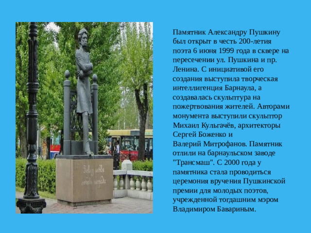 Памятник Александру Пушкину был открыт в честь 200-летия поэта 6 июня 1999 года в сквере на пересечении ул. Пушкина и пр. Ленина. С инициативой его создания выступила творческая интеллигенция Барнаула, а создавалась скульптура на пожертвования жителей. Авторами монумента выступили скульптор Михаил Кульгачёв, архитекторы Сергей Боженко и Валерий Митрофанов. Памятник отлили на барнаульском заводе 