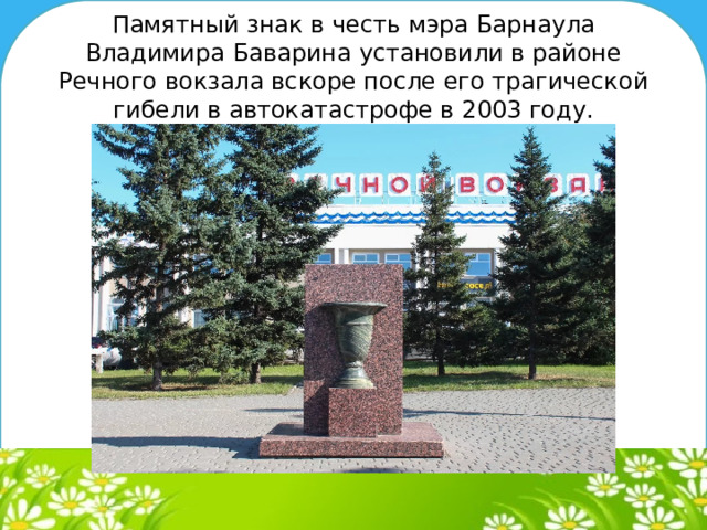 Памятный знак в честь мэра Барнаула Владимира Баварина установили в районе Речного вокзала вскоре после его трагической гибели в автокатастрофе в 2003 году.