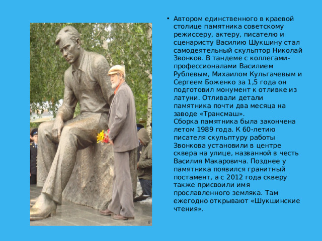 Автором единственного в краевой столице памятника советскому режиссеру, актеру, писателю и сценаристу Василию Шукшину стал самодеятельный скульптор Николай Звонков. В тандеме с коллегами-профессионалами Василием Рублевым, Михаилом Кульгачевым и Сергеем Боженко за 1,5 года он подготовил монумент к отливке из латуни. Отливали детали памятника почти два месяца на заводе «Трансмаш».  Сборка памятника была закончена летом 1989 года. К 60-летию писателя скульптуру работы Звонкова установили в центре сквера на улице, названной в честь Василия Макаровича. Позднее у памятника появился гранитный постамент, а с 2012 года скверу также присвоили имя прославленного земляка. Там ежегодно открывают «Шукшинские чтения».