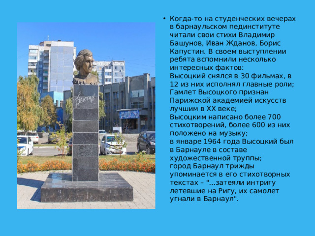 Когда-то на студенческих вечерах в барнаульском пединституте читали свои стихи Владимир Башунов, Иван Жданов, Борис Капустин. В своем выступлении ребята вспомнили несколько интересных фактов:  Высоцкий снялся в 30 фильмах, в 12 из них исполнял главные роли;  Гамлет Высоцкого признан Парижской академией искусств лучшим в XX веке;  Высоцким написано более 700 стихотворений, более 600 из них положено на музыку;  в январе 1964 года Высоцкий был в Барнауле в составе художественной труппы;  город Барнаул трижды упоминается в его стихотворных текстах – 