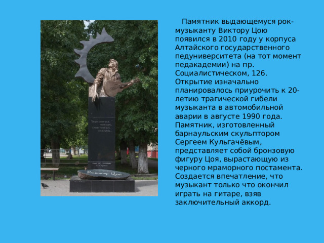Памятник выдающемуся рок-музыканту Виктору Цою появился в 2010 году у корпуса Алтайского государственного педуниверситета (на тот момент педакадемии) на пр. Социалистическом, 126. Открытие изначально планировалось приурочить к 20-летию трагической гибели музыканта в автомобильной аварии в августе 1990 года.  Памятник, изготовленный барнаульским скульптором Сергеем Кульгачёвым, представляет собой бронзовую фигуру Цоя, вырастающую из черного мраморного постамента. Создается впечатление, что музыкант только что окончил играть на гитаре, взяв заключительный аккорд.