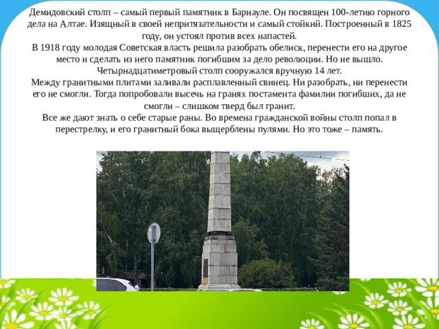 Демидовский столп – самый первый памятник в Барнауле. Он посвящен 100-летию горного дела на Алтае. Изящный в своей непритязательности и самый стойкий. Построенный в 1825 году, он устоял против всех напастей.  В 1918 году молодая Советская власть решила разобрать обелиск, перенести его на другое место и сделать из него памятник погибшим за дело революции. Но не вышло. Четырнадцатиметровый столп сооружался вручную 14 лет.  Между гранитными плитами заливали расплавленный свинец. Ни разобрать, ни перенести его не смогли. Тогда попробовали высечь на гранях постамента фамилии погибших, да не смогли – слишком тверд был гранит.  Все же дают знать о себе старые раны. Во времена гражданской войны столп попал в перестрелку, и его гранитный бока выщерблены пулями. Но это тоже – память.