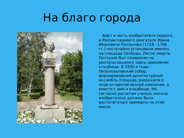 На благо города  Бюст в честь изобретателя первого в России парового двигателя Ивана Ивановича Ползунова (1728 - 1766 гг.) неслучайно установили именно на площади Свободы. После смерти Ползунов был похоронен на располагавшемся здесь церковном кладбище. В 1930-е годы Петропавловский собор, формировавший архитектурный ансамбль площади, разрушили в ходе антирелигиозной кампании, а вместе с ним и кладбище. Но, согласно расчетам ученых, могила изобретателя должна была располагаться примерно на этом месте.