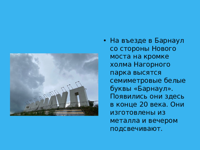 На въезде в Барнаул со стороны Нового моста на кромке холма Нагорного парка высятся семиметровые белые буквы «Барнаул». Появились они здесь в конце 20 века. Они изготовлены из металла и вечером подсвечивают.