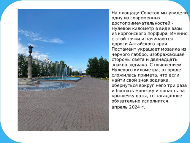 На площади Советов мы увидели одну из современных достопримечательностей - Нулевой километр в виде вазы из коргонского порфира. Именно с этой точки и начинаются дороги Алтайского края. Постамент украшает мозаика из черного габбро, изображающая стороны света и двенадцать знаков зодиака. С появлением Нулевого километра, в городе сложилась примета, что если найти свой знак зодиака, обернуться вокруг него три раза и бросить монетку и попасть на крышечку вазы, то загаданное обязательно исполнится. апрель 2024 г.