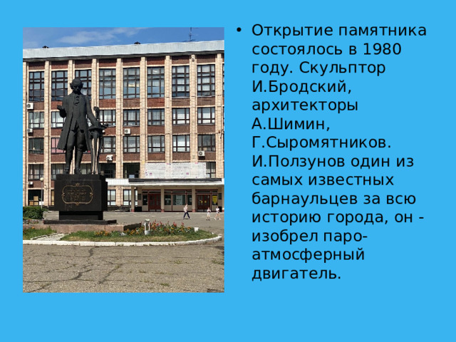 Открытие памятника состоялось в 1980 году. Скульптор И.Бродский, архитекторы А.Шимин, Г.Сыромятников. И.Ползунов один из самых известных барнаульцев за всю историю города, он - изобрел паро-атмосферный двигатель.
