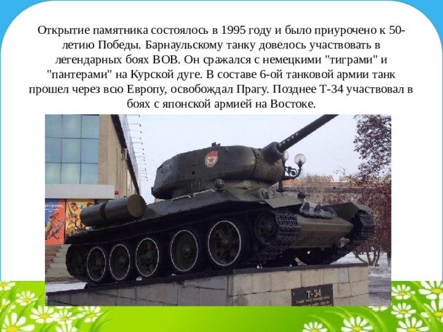 Открытие памятника состоялось в 1995 году и было приурочено к 50-летию Победы. Барнаульскому танку довелось участвовать в легендарных боях ВОВ. Он сражался с немецкими 