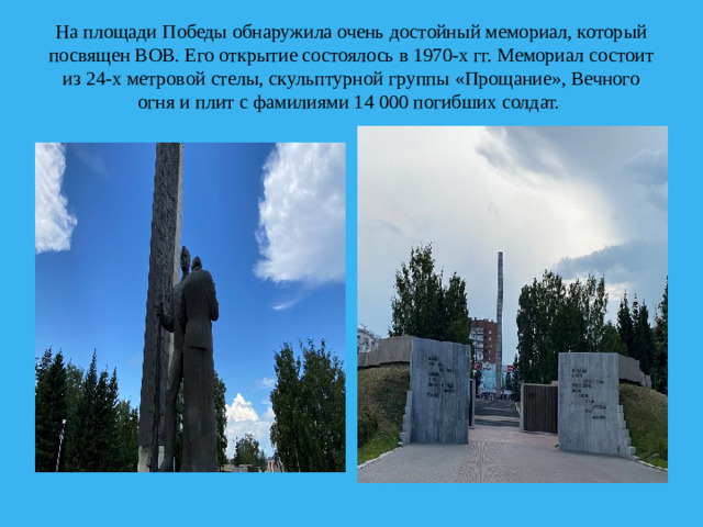 На площади Победы обнаружила очень достойный мемориал, который посвящен ВОВ. Его открытие состоялось в 1970-х гг. Мемориал состоит из 24-х метровой стелы, скульптурной группы «Прощание», Вечного огня и плит с фамилиями 14 000 погибших солдат. 