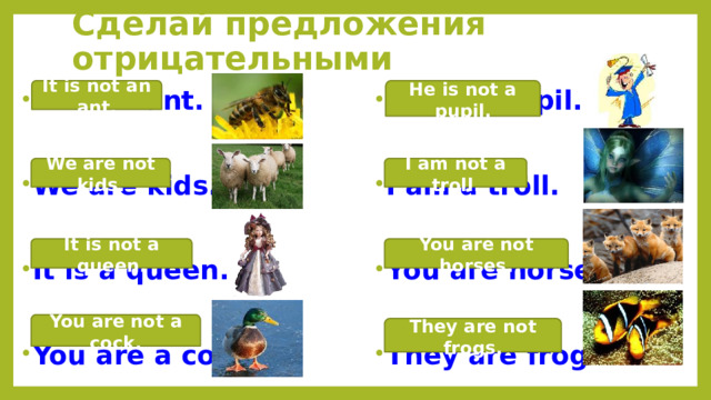 Сделай предложения отрицательными He is not a pupil. It is not an ant. He is a pupil. It is an ant. We are kids. I am a troll. You are horses. It is a queen. They are frogs. You are a cock. I am not a troll. We are not kids. It is not a queen. You are not horses. You are not a cock. They are not frogs.