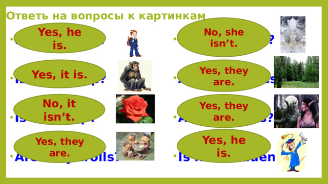 Ответь на вопросы к картинкам No, she isn’t. Yes, he is. Is he a pupil? Is she a cook?   Are they trees? Is it a chimp?   Are they elfs? Is it a tulip?   Is he a student? Are they trolls?  Yes, they are. Yes, it is. No, it isn’t. Yes, they are. Yes, he is. Yes, they are.