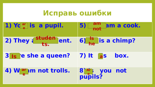 Исправь ошибки 1) You is a pupil.  5) I not am a cook. 2) They are student.  6) He is a chimp? 3) Are she a queen? 4) We am not trolls. 7) It is box. 8) Is you not pupils? are am not students. Is he Is a are Are