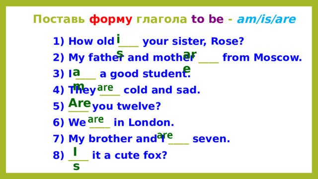 Поставь форму глагола to be - am/is/are is 1) How old ____ your sister, Rose? 2) My father and mother ____ from Moscow. 3) I ____ a good student. 4) They ____ cold and sad. 5) ____ you twelve? 6) We ____ in London. 7) My brother and I ____ seven. 8) ____ it a cute fox? are am Are Is