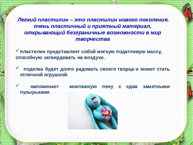 Легкий пластилин – это пластилин нового поколения. очень пластичный и приятный материал, открывающий безграничные возможности в мир творчества  пластилин представляет собой мягкую податливую массу, способную затвердевать на воздухе.   поделка будет долго радовать своего творца и может стать отличной игрушкой.   напоминает монтажную пену с едва заметными пузырьками .   