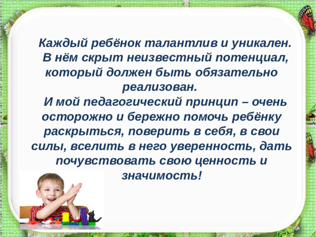 Каждый ребёнок талантлив и уникален. В нём скрыт неизвестный потенциал, который должен быть обязательно реализован. И мой педагогический принцип – очень осторожно и бережно помочь ребёнку раскрыться, поверить в себя, в свои силы, вселить в него уверенность, дать почувствовать свою ценность и значимость!
