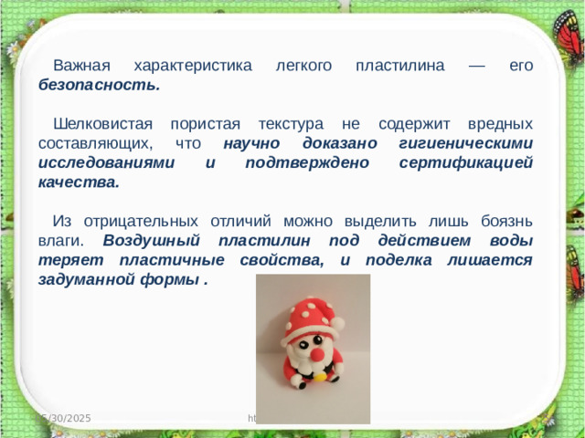 Важная характеристика легкого пластилина — его безопасность.  Шелковистая пористая текстура не содержит вредных составляющих, что научно доказано гигиеническими исследованиями и подтверждено сертификацией качества.  Из отрицательных отличий можно выделить лишь боязнь влаги. Воздушный пластилин под действием воды теряет пластичные свойства, и поделка лишается задуманной формы . 05/30/2025 http://aida.ucoz.ru