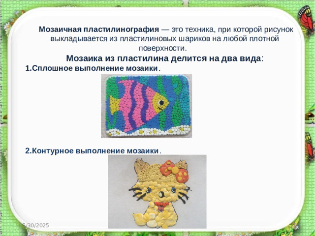 Мозаичная пластилинография  — это техника, при которой рисунок выкладывается из пластилиновых шариков на любой плотной поверхности.  Мозаика из пластилина делится на два вида : 1.Сплошное выполнение мозаики . 2.Контурное выполнение мозаики . http://aida.ucoz.ru  05/30/2025