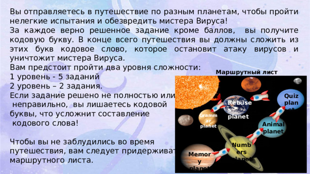 Вы отправляетесь в путешествие по разным планетам, чтобы пройти нелегкие испытания и обезвредить мистера Вируса! За каждое верно решенное задание кроме баллов, вы получите кодовую букву. В конце всего путешествия вы должны сложить из этих букв кодовое слово, которое остановит атаку вирусов и уничтожит мистера Вируса. Вам предстоит пройти два уровня сложности: 1 уровень - 5 заданий 2 уровень – 2 задания. Если задание решено не полностью или  неправильно, вы лишаетесь кодовой буквы, что усложнит составление  кодового слова! Чтобы вы не заблудились во время путешествия, вам следует придерживаться маршрутного листа. Маршрутный лист Quiz planet Rebuses planet Grammar planet Animal planet Numbers planet Memory planet