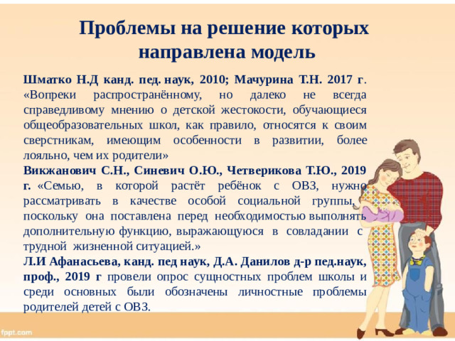 Проблемы на решение которых  направлена модель Шматко Н.Д канд. пед. наук, 2010; Мачурина Т.Н. 2017 г . «Вопреки распространённому, но далеко не всегда справедливому мнению о детской жестокости, обучающиеся общеобразовательных школ, как правило, относятся к своим сверстникам, имеющим особенности в развитии, более лояльно, чем их родители» Викжанович С.Н., Синевич О.Ю., Четверикова Т.Ю., 2019 г. «Семью, в которой растёт ребёнок с ОВЗ, нужно рассматривать в качестве особой социальной группы, поскольку она поставлена перед необходимостью выполнять дополнительную функцию, выражающуюся в совладании с трудной жизненной ситуацией.» Л.И Афанасьева, канд. пед наук, Д.А. Данилов д-р пед.наук, проф., 2019 г провели опрос сущностных проблем школы и среди основных были обозначены личностные проблемы родителей детей с ОВЗ.