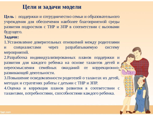 Цели и задачи модели Цель : поддержки и сотрудничество семьи и образовательного учреждения для обеспечения наиболее благоприятной среды развития подростков с ТНР и ЗПР в соответствии с вызовами будущего.  Задачи: 1.Установление доверительных отношений между родителями и специалистами через разрабатываемую систему мероприятий. 2.Разработка индивидуализированных планов поддержки и развития для каждого ребенка на основе талантов детей и переосмысления семейных ожиданий от коррекционно-развивающей деятельности. 3.Повышение осведомленности родителей о талантах их детей, методах и стратегиях работы с детьми с ТНР и ЗПР. 4.Оценка и коррекция планов развития в соответствии с талантами, потребностями, способностями каждого ребенка.