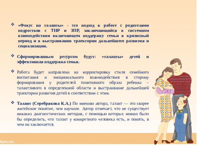 «Фокус на таланты» - это подход к работе с родителями подростков с ТНР и ЗПР, заключающийся в системном взаимодействии включающем поддержку семьи в кризисный период и  в выстраивании траектории дальнейшего развития и социализации.  Сформированным ресурсом будут: «таланты» детей и эффективная поддержка семьи.  Работа будет направлена на корректировку стиля семейного воспитания и эмоционального взаимодействия в сторону формирования у родителей позитивного образа ребенка – талантливого в определенной области и выстраивание дальнейшей траектории развития детей в соответствии с этим.  Талант (Серебрякова К.А.) По мнению автора, талант — это скорее житейское понятие, чем научное.  Автор отмечает, что не существует никаких диагностических методик, с помощью которых можно было бы определить, что талант у конкретного человека есть, и понять, в чем он заключается. 