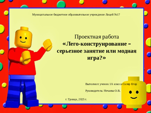 Муниципальное бюджетное образовательное учреждение Лицей №17 Проектная работа « Лего-конструирование – серьезное занятие или модная игра? » Выполнил: ученик 1А класса Скляр Егор Руководитель: Нечаева О.В . г. Троицк, 2025 г.